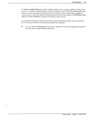 Page 229PROCEDURES 
7-35 
The Restore System Disk menu option is only available when a system is selected. All data to be 
r,-stored is copied from subdirectories on the CAT hard disk to the VP 100. The subdirectories used 
during this restore procedure are determined by the selected system’s serial number, release of 
system software. and by the release of prompts defined for the system. Refer to CONFIGIJRATION 
.\PPLIC.\TIONS TERMINAL, Software Description in this manual. 
.
y GNSSM that had previously been...