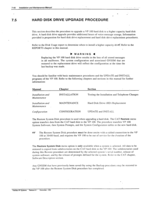 Page 2347-40 Installation and Maintenance Manual I. ._ _ 
7.5 
. 
HARD DISK DRIVE UPGRADE PROCEDURE : 
This section describes the procedure to upgrade a VP 100 hard disk to a higher capacity hard disk 
drive. A hard disk drive upgrade provides additional hours of voice message storage. Information 
provided is preparation for hard disk drive replacement and hard disk drive replacement procedures. 
Refer to the Disk Usage report to determine when to install a higher capacity drivti: Refer to the 
REPORTS chapter...