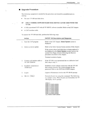 Page 235PROCEDURES 
7-41 
n Upgrade Procedure 
The following equipment is needed for this procedure and should be assembled prior to 
starting: 
0 
The new 1-P 100 hard disk drive. 
- >. u?c? ONLY TOSHIBA SUPPLIED HARD DISK DRIVES CAN BE USED WITH THE 
VP 1nn 
. I A”“. 
.‘- 
0 A fully operational CAT with all VP 100 PC software installed. Refer to the. CAT chapter. 
0 
A CAT interface cable. 
To replace the VP 100 hard disk. perform the following steps. 
Action 
CAT/VP 100 Description and Response 
1. Start the...