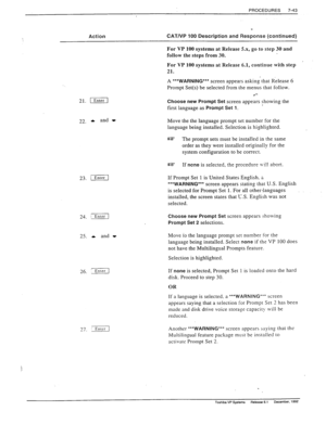 Page 237PROCEDURES 
7-43 
Action CAT/VP 100 Description and Response (continued) 
For VP 100 systems at Release 5.x, go to step 30 and 
follow the steps from 30. 
21. [ 
22. * 
and t 
23. /Enrzr] 
24. -1 
25. 1 and - 
27. :J 
For VP 100 systems at Release 6.1, continue with step 
21. 
A ***WARNING*** screen appears asking’rhat Release 6 
Prompt Set(s) be selected from the menus that follow. 
Choose new Prompt Set screen appears showing the 
first language as 
Prompt Set 1. 
Move the the language prompt set...