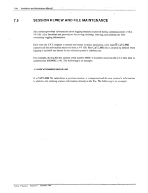 Page 244., 
7-50 Installation and Maintenance Manual 
--. 
7.8 SESSION REVIEW AND FILE MAINTENANCE  
.: , 
! 
This section provides information about logging sessions captured during communications with a 
VP 100. Also described are procedures for saving, deleting, viewing, and printing the files 
containing logging information. 
Each time the CAT program is started and enters terminal emulation, a file r-ran& 
CXT.LOG 
captures all the information received from a VP 100. The CAT.LOG file is created by default...