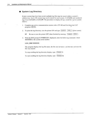 Page 2487-54 Installation and Maintenance Manual 
n System Log Directory  
If prior session logs have been saved, multiple log files may be stored within a system’s 
’ subdirectory. Up to 100 session logs can be stored for each system: C_%T.LOG and numbered 
logs from CAT-LO1 to CAT.L99. The procedure to display all logs stored for a given system 
follows: 
1. 
2. 
3. Complete any active communication session with a VP 100 and Exit from the CAT 
program (/Altl E). .‘- 
To print the log directory, turn the...