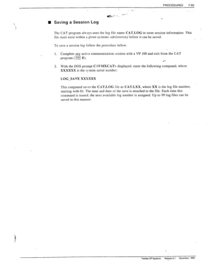 Page 249PROCEDURES 7-55 
., 
_.... 
. 
a$&+ _ . . 
n Saving a Session Log 
The CAT program ala-sys uses the log file name CAT.LOG to store session information. This 
file must exist within a given systems subdirectory before it can be saved. 
To save a session log follow the procedur? below. 
1. 
Complete any active communication session with a VP 100 and exit from the CAT 
program (a E). 
l *- 
2. 
With the DOS prompt C:\VMXCAT> displayed. enter the following command, where 
XXXXXX is the system serial number:...