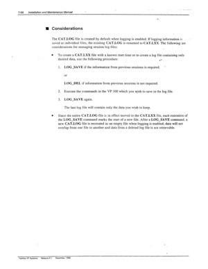 Page 250. . 7-56 Installation and Maintenance Manual 
n Considerations 
The CAT-LOG file is created by default when lo 
gging is enabled. If logging information is . 
saved as individual files, the existing CAT.LOG is renamed to CAT-LXX. The following are 
considerations for managing session log files: 
e To create a CAT.LXX file with a known start time or to create a log file containing only 
desired data, use the following procedure: 
l *- 
1. LOG-SAVE if the information from previous sessions is required. 
*...