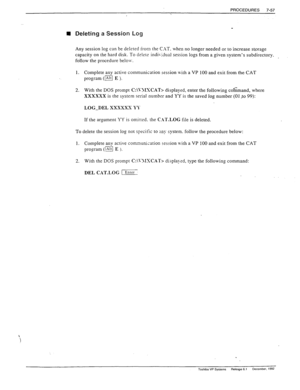 Page 251PROCEDURES 7-57 
 H Deleting a Session Log 
Any session log can be deleted iron the C-AT. when no longer needed or to increase storage 
capacity on the hard disk. To delete individual session logs from a given system’s subdirectory. 
follow the procedure belolv. 
1. Complete any active communication session with a VP 100 and exit from rhe CAT 
program (I E )_ 
2. With the DOS prompt C:\\‘JIXCAT> displayed, enter the following co’mmand, where 
XXXXXX is the system serial number and YY is the saved log...