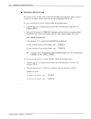 Page 2527-58 Installation and Maintenance Manual 
n Viewing a Session Log 
The contents of any log file stored on the CAT hard disk can be displayed. When viewing a 
session log. the display always starts from the top or beginning of the log file. 
To view a session log for a given system, follow the procedure below. 
1. Complete any active communication session with a VP 100 and exit from the CAT 
program (a E ). 
2. With the DOS prompt C:\VMXC.%T> displayed, enter the following command, where 
XXXXXX 
is the...