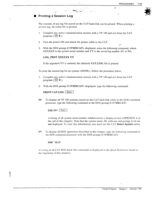 Page 253n Printing a Session Log 
The contents of any log file stored on the CAT hard disk can be printed. When printing a 
session log. the entire file is printed. 
1. Complete any active communication session with a VP 100 and exit from the CAT 
prosram (jg E ). 
2. Turn the printer ON and attach the printer cable to the CAT. 
l *- 
3. With the DOS prompt C:\VMXCAT> displayed, enter the following command, where 
XXXXXX is the system serial number and YY is the saved log number (Oi to 99): 
LOG_PRNT XXXXXX YY...