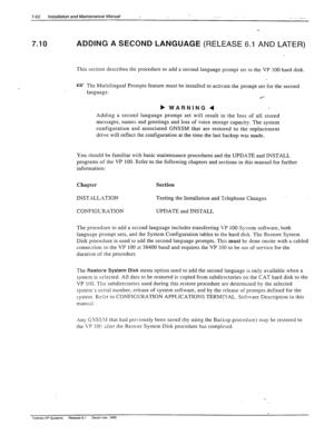 Page 2567-62 Installation and Maintenance Manual .. 
7.10 ADDING A SECOND LANGUAGE (RELEASE 6.1 AND LATER) 
This section describes the procedure to add a second language prompt set to the VP 100 hard disk. 
W The Multilingual Prompts feature must be installed to activate the prompt set for the second 
language. 
.‘- 
b 
WARNING 4 
Adding a second language prompt set will result in the loss of all stored 
messages, names and greetings and loss of voice storage capacity. The system 
configuration and associated...