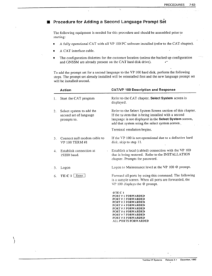 Page 257PROCEDURES 7-63 
n Procedure for Adding a Second Language Prompt Set 
The following equipment is needed for this prwedure and should be assembled prior to 
starting: 
l A fully operational CAT with all VP 100 PC software installed (refer to the CAT chapter). 
0 
A CAT interface cable. 
0 The configuration diskettes for the customer location (unless the backed up configuration 
and GNSSM are already present on the CAT hard disk drive). 
l *- 
To add the prompt set for a second language to the VP 100 hard...