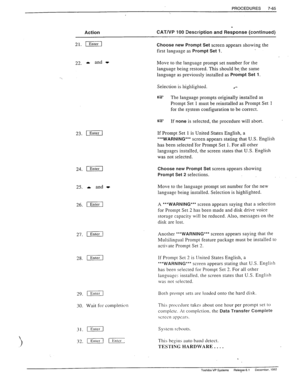 Page 259? 
PROCEDURES 7-65 
Action CAT/VP 100 Description and Response (continued) 
21. II 
Choose new Prompt Set 
screen appears showing the 
first language as 
Prompt Set 1. 
22. b and t 
Move to the language prompt set number for the 
language being restored. This should be, the same 
language as previously installed as 
Prompt Set 1. 
Seieciion is hiyhiighied. l *- 
e The language prompts originally installed as 
Prompt Set 1 must be reinstalled as Prompt Set 
1 
for the system configuration to be correct....