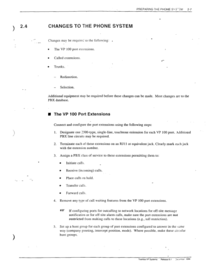 Page 27PREPARING THE PHONE SY_=-Zkl 
2-7 
3 
2.4 CHANGES TO THE PHONE SYSTEM 
_- Changes may be require; to the following: . 
.- 
. 
The VP 100 port exr?nsions. 
. Called extensions. 
. Trunks. 
- Redirection. 
- Selection. 
- _ 
Additional equipment ma_v be required before these changes can be made. Most changes are to the 
PBX database_ 
IU The VP 100 Port Extensions 
Connect and configure the port extensions using the following steps: 
1. Designate one YKLtype, single-line, touchtone extension for each VP...