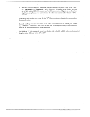 Page 2763. With this method of Adaptive Integration, the corresponding call record is sent b the CO or 
PBX 
over an RS-232C data link as a series of da= bits. Depending on the distance between 
the VP 100 and the PBXKO. modems and/or cablss are required. All ports can be placed in a 
single hunt group because the information in the call record determines how the call will be 
answered. 
If the call record contains trunk group ID. the VP’100 zxwers direct calls with the corresponding 
Company Greeting. 
On a...