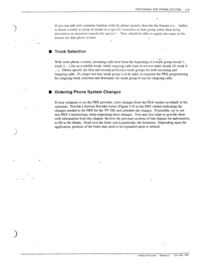 Page 29PREPARING THE PHONE SYSTEM 
2-9 
- _ 
n 
_. _ 
If you can talk with someone.familiar with the phone system. describe the feature (i.e.. “ability 
to direct a trunk or 
goup of trunks to a spscit>c estension or hunt group rather than being 
directed fo an attendant console-for ans~v&‘*). They should be able to supply the name of the 
feature for that phone system. 
. 
Trunk Selection 
With some phone systems, incoming cal.ls hunt from the beginning of a td;k group (trunk 1, 
trunk 2,...) for an available...