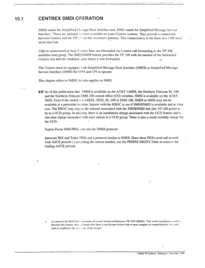 Page 282__ ____ .-, ..- .--. . .._.. ._ , 
10.1 CENTREX SMDI OPERATION 
SMDI stands for Simplified >lcbsage Desk Interface and, SM.53 stands for Simplified Message Service 
Interface.’ These are optional -53.ices available on some Centrex systems. They provide a connection 
between Centrex and the VP 5.1 on the customer’s premise. This connection is in the form of a 1320 baud 
serial data link. . 
Calls to unanswered or busy Csntrex lines are forwarded via Centrex call forwarding to the VP IO& 
multiline hunt...