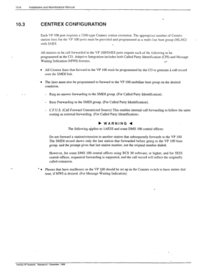 Page 287IO-6 lnstallatin and Maintenance Manual 
10.3 
- _ 
CENTREX CONFIGURATION 
Each VP 100 port requires a ZOO-type Ce?trex station extension. The approptiarc number of Centrex 
station lines for the VP 
100 ports must be provided and programmed as a multi-line hunt group (MLHG) 
with ShlDI. 
. 
All stations to be call forwarded to the VP lOO/SMDI ports require ach of the following to be 
programmed at the CO. Adaptive Integration includes both Called Party Identification (CPI) and Message 
Waiting...