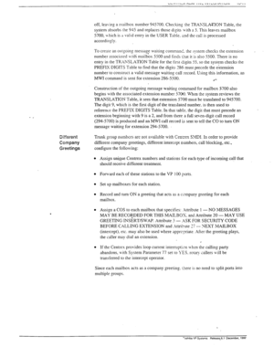 Page 292- _ 
off, leaving a mailbox number 945700. Checking the TRAKSLATTON Table, the 
system absorbs the 915 and replaces those digits yxith a 5. This leaves mailbox 
5700, \ hich is ;I valid entry in the USER Table. ;r=nd the call is processed 
accordingly. 
To creare an ourgoing messag: waiting comma&_ rhe system checks the extension 
number associared Lvith mailbox 5500 and finds tiat it is also 5500. There is no 
entry in the TRANSLATION Table for the first tisits 55, so the system checks the 
PREFIX...