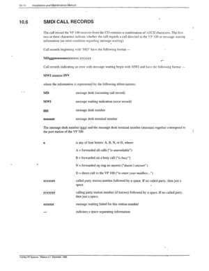 Page 29510-14 /nsta/lation and Maintenance Manual 
10.6 
- _ 
SMDI CALL RECORDS 
c 
.%. 
The call record the VP 100 receives from the CO contains a combination of ASCII characters. The first 
two or three characters indicate whether the call regards a call directed to the VP 100 or message wairing 
information (an error condition regarding message waiting). 
. 
Call records beginning with “MD” have the following format - 
MDgggmmmmaxxxxxsx yygyyyy 
Call records indicating an error with message waiting begin with...