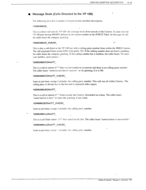 Page 296CENTREX ADAPTIVE INTEGRATION 
10-15 
n Message Desk (Calls Directed to the VP 100) _ 
Tne following are a few e\;amples oi actual records and their description: 
JID0010002D 
_ 
. 
Tnis is a direct call into ths \.P 100 c the message desk) from outside of the Centrex. It came into the 
\P 100 port having OOlOW defined as the station number in the PORTS Table. In this type of call. 
the caller hears the compann)- greeting. 
\ID0010002D 2948395 .‘- 
- 
This is also a call direct to the VP 100 but with a...