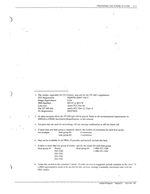 Page 31PREPARING THE PHONE SYSTEM 
2-11 
- c 
1. 
e 3. 
1. 
._ 
._ _ 
5. 
6. 
7. 
S. 
.- 
The vendor, especially for CO Centrex, may ask for the VP 100’s registration: 
FCC Registration EQ99TB-60697-VM-T 
Ringer Equivalence 0.3A 
PBX Interface RJllCorRJllW 
Line card meets FCC Part 68 
The VP 100 unit meets FCC Part 15, Class A 
UL Registration ES2470(S) 
Or other location where the VP 100 unit will be placed. Refer to the environmental requirements in 
INSTALLATION, Installation Requi;ements, in this manual....