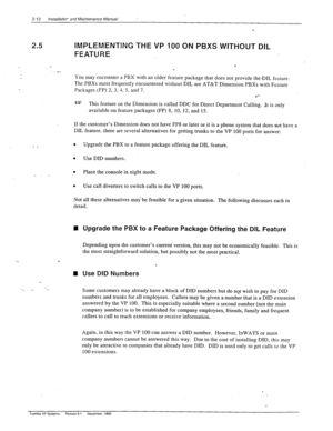 Page 322-12 lnstallario- znd Maintenanc? Manual 
IMPLEMENTING THE VP 100 ON PBXS WITHOUT DIL 
FEATURE 
. 
.- 
You may encounter a PBX with an older feature package that does not provide the-DIL fertture. 
The PBXs most frequently encountered without DIL are AT&T Dimension PBXs with Feature 
Packages (FP) 2, 3,-t. 5, and 7. 
.*- 
s This feature on the Dimension is called DDC for Direct Department Calling. It is only 
available on feature packages (FP) 8, 10, 12, and 15. 
If the customer’s Dimension does not have...