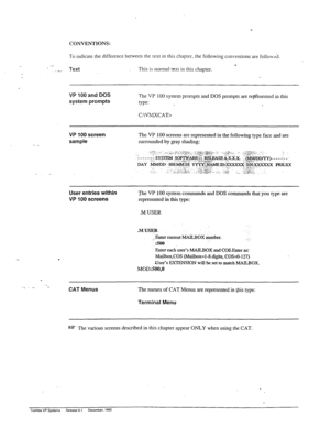 Page 36CONVENTIONS: 
.: 
To indicate the difference between the text in this chapter. the following conventions are follou-&. 
__ 
. . _ Text This is normal text in this chapter. 
VP 100 and DOS 
system prompts The VP 100 system prompts and DOS prompts are re@esented in this 
type: 
C:\VMXCAT> 
VP 100 screen 
sample 
User entries within 
VP 100 screens 
‘j%e VP 100 system commands and DOS commands that you typ.k are 
represented in this type: 
.M USER 
.MUSER 
1 Enter current MAILBOX &I&H. 
:50@ 
Enter each...