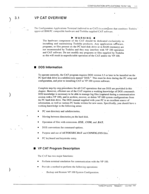 Page 39., CONFIGURATION APPLICATIONS TERM ?IAL 3-l 
VP CAT OVERVIEW 
__ 
.- The Configuration Applications Terminal (referred to as CAT) is a computer that combines Toshiba 
approved IBM PC compatible hardware and Toshiba supplied CAT softvvare. 
b WARNING 4 
The hardware component of the CAT should be dedicated exclusively to 
installing and maintaining Toshiba products. Any application so’fiware. 
programs, or files present on the PC hard disk drive or in RAM (memory) are 
not recommended by Toshiba and they...