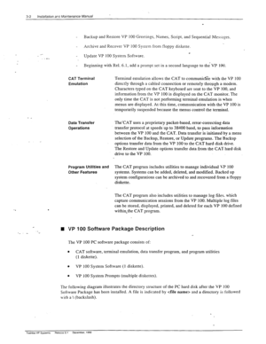 Page 403-2 installation arc Maintenance Manual 
_ 
- Backup and Restore VP 100 Greetings, Names, Script, and Sequential Messages. 
) 
- Archive and Recover VP 100 System from floppy diskette. 
_ _ - Update VP 100 System Software. 
- Beginning with Rel. 6.1, add a prompt set in a second language to the VP 100. 
CAT Terminal 
Emulation Terminal emulation allows the CAT to communi&e with rhe VP 100 
directly through a cabled connection or remotely thropgh a modem. 
Characters typed on the CAT keyboard are sent to...