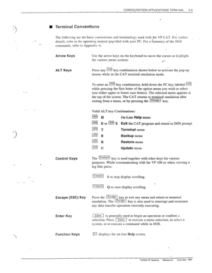 Page 43CONFIGURATION APPLICATIONS TEFiW;NAL 
3-5 
II Terminal Conventions 
- The follo\ving 
are the basic conventions and terminology used with the VP CAT. For further 
details, refer to ths operating manual provided with your PC. For a Summary of the INS 
commands. refer to Appendix A. 
1 
Arrow Keys Use the arrow keys on the keyboard to move the cursor or tishlight 
the various menu screens. 
.*- 
ALT Keys 
\- 
I 
Control Keys 
-. 
“‘ 
Escape (ESC) Key Press the IEscape] ke to exit any menu and return to...