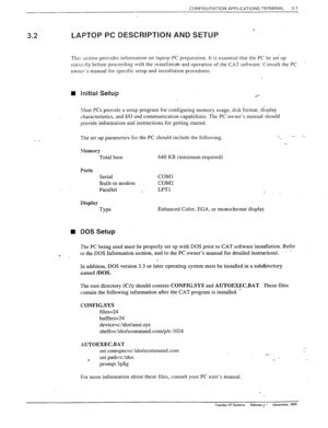 Page 45CONFIGURATION APPLICATIONS TERMINAL 3-7 
,’ 
. 3.2 LAPTOP PC DESCRIPTION AND SETUP 
This section provides information on laptop PC preparation. It is essential that the PC be set-up 
correctly before proceeding with the installation and operation of the CAT software. Consult the PC 
. 
owner’s manual for specific setup and installation procedures. 
- _ The set up parameters for the PC should include the following. 
f, 
n 
. 
Initial Setup 
.*- 
21ost PCs provide a setup program for configuring memory...