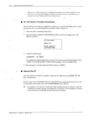 Page 483-10 /nsta/;zt;on and hfaaintenance Manual ’ 
When a new (different) release is installed, other releases previously installed ‘xe not 
affected, except to provide update procedures to the new release. A new direcrory is 
created for ths new release and 
files are copied into it. 
_- 
n 
- _ 
-. . 
n Reboot the PC  VP 100 System Prompts Installation 
The VP 100 System Prompts are supplied by Toshiba on 3.5 inch DS-HD fl6ppy disks. Insure 
the diskettes are wrire protected prior to installation. Refer to...