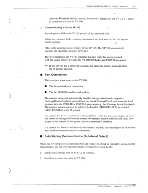Page 51‘, CONFIGURATION APPLICATIONS TERMINAL 
3-13 
3. 
__ 
. _. 
n 
_. 
. 
n 
After the PrOmptS field is entered. the screen is cleared and the VP CAT is ready 
to communicate with the VP 100. 
Communicating with the VP 100 
. 
Turn 
the power ON to the VP 100 your C.I\T is connected with. 
While the red alarm LED is flashing. hold down the key until the VP 100 system 
header appears. 
.‘-- 
(This is the autobaud detect process of the VP 100. The VP 100 automatically 
matches the baud rate set in the VP...