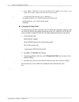 Page 523-14 Instaliaxn and Maintenance Manual 
3. Press 11 repeatedly at a fast rate (or hold down the [] key) until th? system 
header, shown below, appears (this may take several seconds). :” 
.I’ 
.- 
,- -----SYSTEM SOFTWARE RELE@E A.X.X.X (MM/DDNY)----- - 
DAY MMlDD HH&M:SS YYYY NAME IDXXXXXX S/N: 
XXXXX PBX:XX 
(MODEM ENABLED) LAST LOGON: MM/DD HH:MM 
PASSWORD: 
’ n Changing the Baud Rate 
To change the baud rate after connection to the VP 100 has been established, change the baud 
rate on the VP 100...