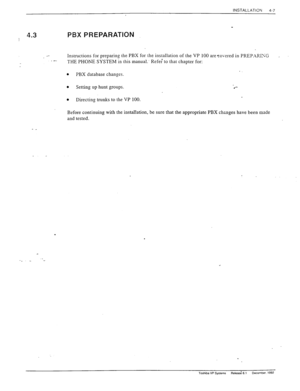 Page 63INSTALLATION 
4-7 
-- 4.3 PBX PREPARATION 
Instructions for preparing the PBX for the installation of the VP 100 are covered in PREPXRISG _ 
.- 
THE PHONE SYSTEM in this manual.’ Refe; to that chapter for: 
b PBX database changes. 
l Setting up hunt groups 
l Directing trunks to the VP 100. 
Before continuing with the installation, be sure that the appropriate PBX changes have been made 
and tested. 
- _ 
. 
. 
Toshiba VP Systems A&& 6.1 L?ecemDer. 1992  