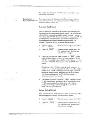 Page 704-14 installation and Maintenance Manual 
_ 
The modem shouId respond with “OK.” If not. recheck the rerup 
options described above. 
-7 .- Establishing a There are two-methods of dialing a phone’number using a Ha)-es 
Remote 
Connection compatible modem and connecting with a remote VP 100 syrrem: 
automatic dial and manual dial. 
Automatic Dial Method .‘- 
There is an industry standard set of commands for controlling and 
communicating with a Hayes compatible modem. The follou-ing is a 
subset of these...