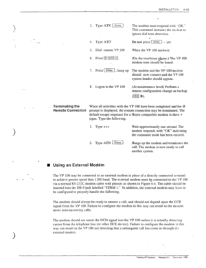 Page 711 
3. Type ATX -1 
4. Type ATD 
5. Dial remote VP 100 
6. Press 0 
q q q 
7. Press (1, hang up 
8. Logon to the VP 100 
- _ 
_ Terminating the 
Remote Connection 
The modem must respond w+rf: .-OK.” 
This command instructs the ni&sm to 
ignore dial tone detection. 
. 
Do not press [Enter - yet. 
When the VP 100 answers: 
(On the touchtone #tone.) The VP 100 
modem tone should be heard- 
The modem and the VP 100 m&em 
should now connect and the VP 100 
system header should appear_ 
(At maintenance level)...