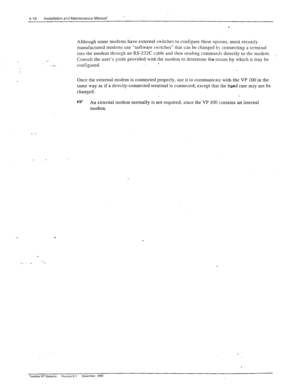 Page 724-16 Installation ard Maintenance Manual 
Although some modems have external switches to configure these options, most recently 
manufactured modems use “software sw?tches“ that can be changed by connecting a tsrrninal  
:’ into the modem through an RS-232C cable and [hen sending commands directly to the modem. _ 
Consult the user’s guide provided with the modem to determine thsmeans by which it may be 
configured. . 
Once the external modem is connected properly, use it to communicare with the VP 100 in...