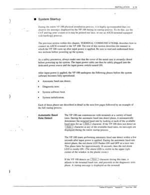 Page 75INSTALLATION 
4-19 
 
1 
n System Startup 
During the entire VP 100 physical installation process. it is highly rscommended that you 
. .c 
.,- observe the messages displayed by, the VP 100 during its startup process. To do this. use the 
CAT and log your session so it may be printed out later. or use an ASCII terminal equipped 
Lvith hardcopy printout. 
The previous section within this chapter, TERMINAL COMMUNICATION& describes how to 
connect an ASCII terminal to the VP 100. The rest of this section...