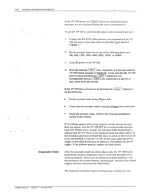 Page 764-20 installation and Maintenance Manual 
_ 
If the VP 100 detects no (F( characters during this phse. 
messages are not displayed during the entire startup process: 
_ :: 
) 
To get- t.he VP 100 to automatically adjust to the terminal baud rate 
: 
1. Connect the RS-232C cable between your terminal and the \‘P 
100. Be sure to insert the cable into the DB-9 jack labelled 
“TERM 1.” 
2. Set the terminal baud rate to one of the following baud rates: 
300,600,1200,2400,4800,9600, 19200, or 38400. 
3. Turn...