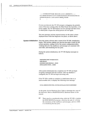 Page 784-22 lnstallarbn and N’intenance Manual * 
System Initialization 
. 
r 
._ 
. . _ s 
- SYSTEM SOFTWARE RELEASE X.X.X.X (MMJDDNY) 7 :r 
DAY MMJDD HH:M&f:SS YYYY NAME ID:XXXXXX S/N:X.XXXXX PBX:XX :,$.:.‘/ 
, 
(MODEM ENABLED) LAST LOGON: MM/DD_ HH:MM 
8.. * 
If errors are detected, the VP 100 attempts to demmine the probable 
cause of the error as being either the Main Board, the hard disk, or the 
power supply. The VP 100 displays an error message and then resets, 
at which point it begins the startup...