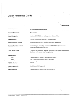 Page 9Qu_ick Reference Guide . 
..- 
.‘-- 
Hardware 
VP 100 System Specifications 
Cabinet Placement 
- _ 
Heat Dissipation 
Wall-mounted. 
Maxjmum 200 BTU/hr. per cabinet, cooled with one 3” fan_ 
PBX Interface Ports: 2 - 8; 2500-type lines (RJl 1) for each cabinet. 
_. - 
Direct Terminal Access 
Remote Terminal Access 
Time of Day Clock Serial Port Data: RS-232C: auto-baud select up to 38,400 baud. 
Modem: integral, toll quality, auto-answer, 300/1200 baud; one each per 
cabinet, accessible through any port....
