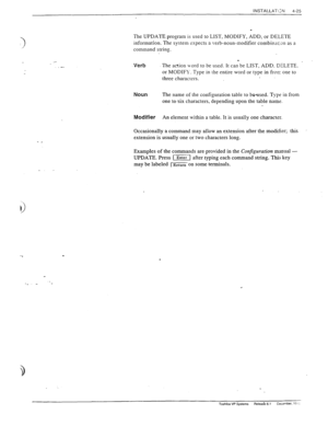 Page 81INSTALLATiZN 
4-25 
- _ 
The UPDATE program is used to LIST, MODIFY, ADD, or DELETE 
information. The system expects a verb-noun-modifier combinarJn as a 
command string. 
Verb 
_ 
The action Lvord to be used. It can be LIST, ADD. DELETE. 
. 
or MODIFY-. Type in the entire word or type in from one to 
three characters. 
Noun The name of the configuration table to be+ised. T\yz in from 
one to six characters, depending upon the table name. 
Modifier An element within a table. It is usually one character....