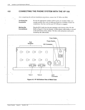 Page 824-26 lnstallai~,-n and Maintenance Manual 
4.8 CONNECTING THE PHONE SYSTEM WITH THE VP 100 
_- .- 
After completing the software installation procedures, connect the VP 160 to the PBX. . 
Verifying..the Be sure the appropriate number of RJI 1 jacks are installed. Make sure 
Equipment enough modular line cords of sufficient length are available to make the 
connections. One line cord for each VP 100 port is required. 
Making 
the 
Connections Plug the RJl 1 jacks into the port openings at the bottom...