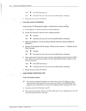 Page 864-30 lnstaN=‘on and Maintenance Manual ’ 
.- 
.- 
YES ) Press m then hang up. :. , 
.: / 
NO * : 
Determine the cause and correct the problem before continuing. 
_ 
F. Repeat the test for each VP .I00 port. 
6. 
CALLING A BUSY EXTENSION 
Verify that the VP 100 properly handles a call directed to a busy extension: 
A. 
B. 
- _ 
C. 
_. _ 
D. 
E. 
. 
F. From telephone A, call the extension associated with port 1. 
Did the VP 100 answer with the correct company greeting? 
YES ) Continue. 
NO ) Determine the...