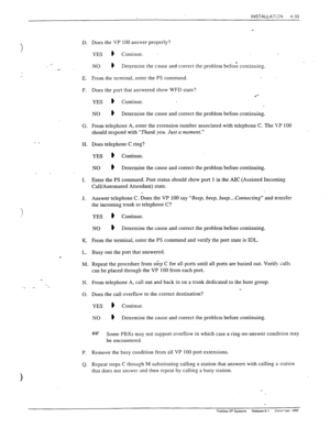 Page 89INSTALLATIXN 4-33 
-I 
D. 
._ 
E. 
F. 
G. 
- _ H. 
I. 
J. 
K. 
L. 
. 
M. 
N. 
._ ‘. - 
0. 
P. Remove the busy condition from all VP 100 port extensions. 
Q. 
Does the VP 100 answer properly? 
YES ) Continue. 
NO ) D etermine the cause and correct the problem before continuing. 
From the terminal, enter the PS command. 
Does the port that answered show WFD state? 
.‘- 
YES # Continue. . 
NO # D etermine the cause and correct the problem before continuing. 
From telephone A, enter the extension number...