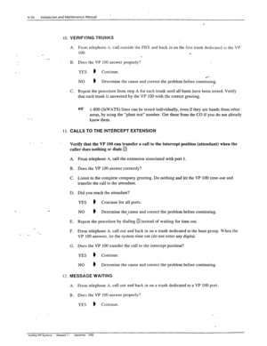 Page 90’ 4-34 lnstal:~-tin and htaintenancs Manual 
10. 
._ 
.- 
- _ 
11. 
_. _ 
. 
1’. 
VERIFYING TRUNKS 
- 
A. 
B. 
C. 
i 
:’ 
From telephone X. call outside the PBX and back in on the first trunk dedicated 10 the VP , 
100. _ . 
Does the VP 100 answer properly? 
YES 
# Continue. 
NO ) Determine the cause and correct the problem before contiiuing. 
Repeat the procedure from step A for each trunk until all hunts have been tested. Verify 
that each trunk is answered by the VP 100 with the correct greeting. 
uzr...