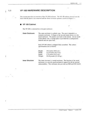 Page 10HARD\‘, ?RE 
1-l 
. . 
?) 1.1 VP 100 HARDWARE DESCRIPTION 
This section provides an overview of the VP.100 hardware. The VP 10 cabinet viewed irom the . 
.- 
front with- the plastic case removed and the metal enclosure opened is shown in Figure l- 1. 
n VP 100 Cabinet 
The VP 100 is contained in a two-part enclosure: 
- _ 
\. . 
? 
Outer Enclosure The outer enclosure is a plastic case. The case is intended as a 
cosmetic enclosure. It hinges at the top and rotates down ok-er the 
.metal enclosure. The...