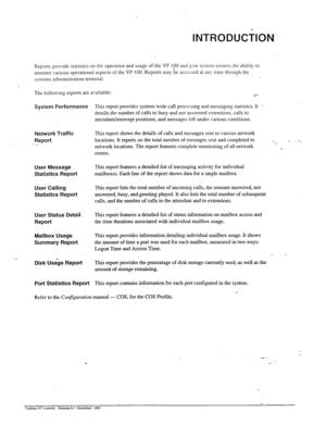 Page 96INTRODUCilON _.. j, 
( 
Reports provide statistics on the operation and usage of the VP I$30 and give system owners the ability to 
monitor various operational aspects of the VP 100. Reports may be accessed at any time through the 
s\‘stsms administration terminal. 
the following reports are available: 
.*- 
System Performance This report provides system-wide call processing and messaging statistics. It . 
details the number of calls to busy and not answered extensions, calls to 
attendant/intercept...