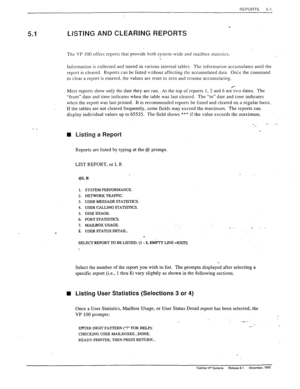 Page 99REPORTS 5-l 
/? 5.1 
- _ 
LISTING AND CLEARING REPORTS 
The VP 100 offers reports that provide both system-wide and mailbox statistics. _ 
Information is collected and stored in various internal tables. The information accumulates until the 
report is cleared. Reports can be listed Gthout affecting the accumulated data. Once the command 
to clear a report is entered. the values are reset to zero and resume accumulating. 
Most reports show only the date they are run.. At the top of reports 1, 2 and 6...