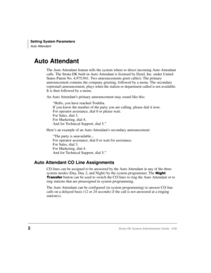 Page 12Setting System Parameters
Auto Attendant
2Strata DK System Administrator Guide   5/00
Auto Attendant
The Auto Attendant feature tells the system where to direct incoming Auto Attendant 
calls. The Strata DK built-in Auto Attendant is licensed by Dytel, Inc. under United 
States Patent No. 4,975,941. Two announcements greet callers: The primary 
announcement contains the company greeting, followed by a menu. The secondary 
(optional) announcement, plays when the station or department called is not...