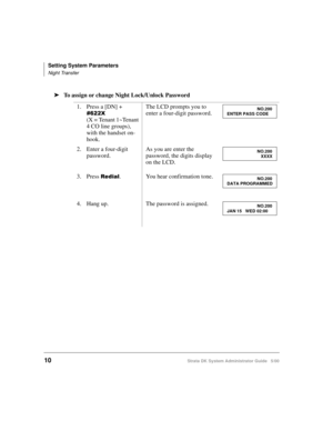 Page 20Setting System Parameters
Night Transfer
10Strata DK System Administrator Guide   5/00
➤To assign or change Night Lock/Unlock Password
1. Press a [DN] + 

-
(X = Tenant 1~Tenant 
4 CO line groups), 
with the handset on-
hook.The LCD prompts you to 
enter a four-digit password.
2. Enter a four-digit 
password.As you are enter the 
password, the digits display 
on the LCD.
3. Press 
	. You hear confirmation tone.
4. Hang up. The password is assigned.
NO.200
ENTER PASS CODE
NO.200...
